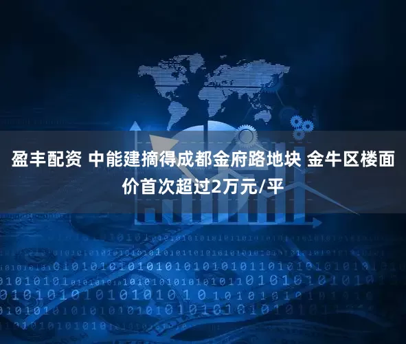 盈丰配资 中能建摘得成都金府路地块 金牛区楼面价首次超过2万元/平
