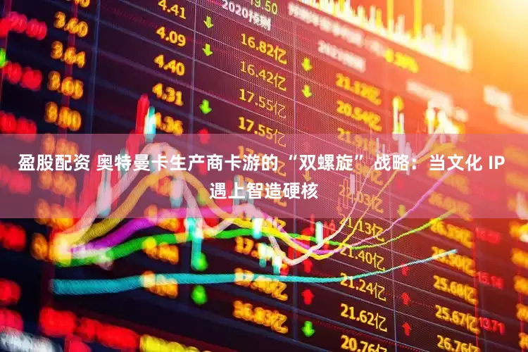 盈股配资 奥特曼卡生产商卡游的 “双螺旋” 战略：当文化 IP 遇上智造硬核