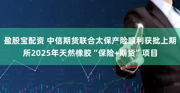 盈股宝配资 中信期货联合太保产险顺利获批上期所2025年天然橡胶“保险+期货”项目