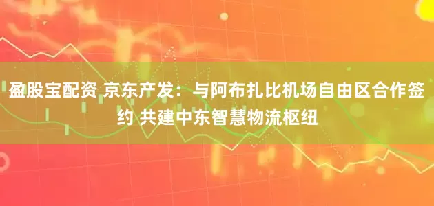 盈股宝配资 京东产发：与阿布扎比机场自由区合作签约 共建中东智慧物流枢纽