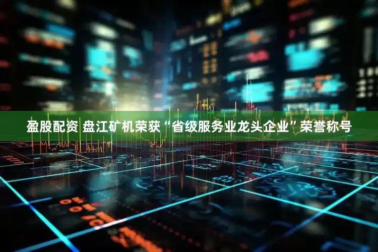 盈股配资 盘江矿机荣获“省级服务业龙头企业”荣誉称号