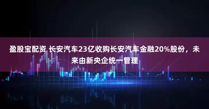 盈股宝配资 长安汽车23亿收购长安汽车金融20%股份，未来由新央企统一管理