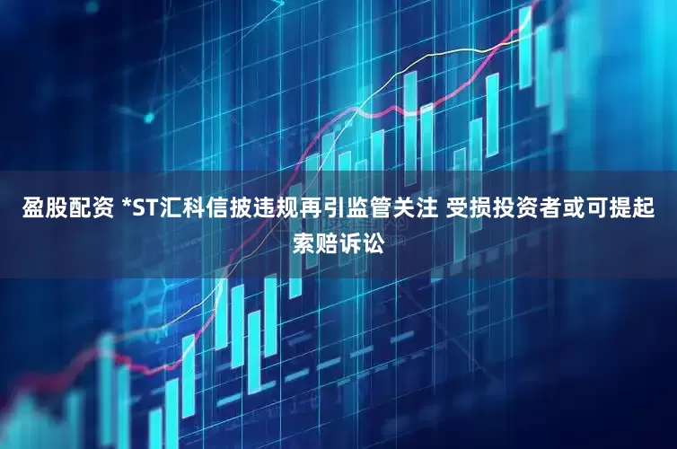 盈股配资 *ST汇科信披违规再引监管关注 受损投资者或可提起索赔诉讼