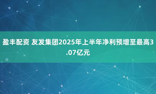 盈丰配资 友发集团2025年上半年净利预增至最高3.07亿元