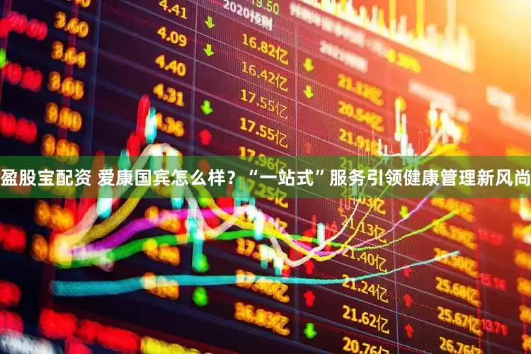盈股宝配资 爱康国宾怎么样？“一站式”服务引领健康管理新风尚