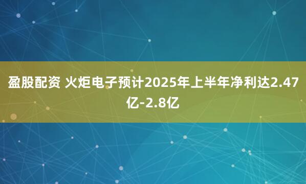 盈股配资 火炬电子预计2025年上半年净利达2.47亿-2.8亿