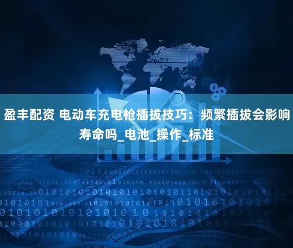 盈丰配资 电动车充电枪插拔技巧：频繁插拔会影响寿命吗_电池_操作_标准