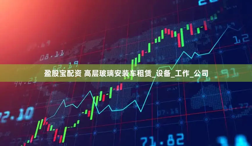盈股宝配资 高层玻璃安装车租赁_设备_工作_公司