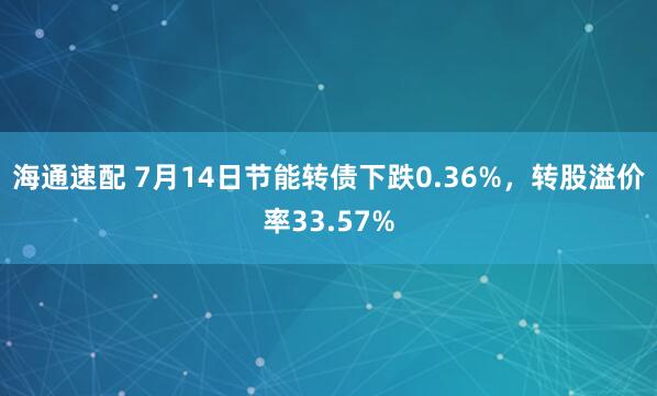 海通速配 7月14日节能转债下跌0.36%，转股溢价率33.57%