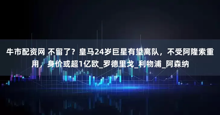 牛市配资网 不留了？皇马24岁巨星有望离队，不受阿隆索重用，身价或超1亿欧_罗德里戈_利物浦_阿森纳