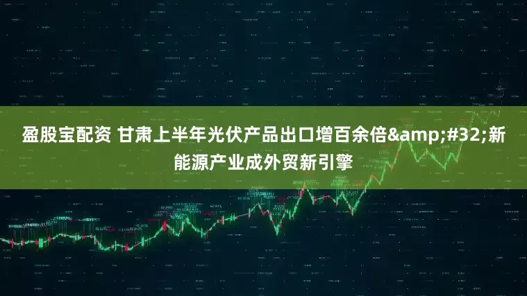 盈股宝配资 甘肃上半年光伏产品出口增百余倍&#32;新能源产业成外贸新引擎