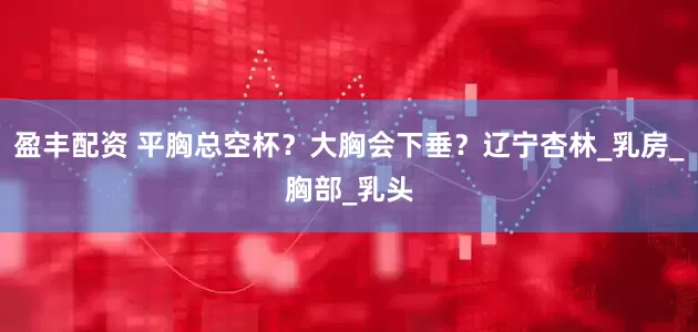 盈丰配资 平胸总空杯？大胸会下垂？辽宁杏林_乳房_胸部_乳头