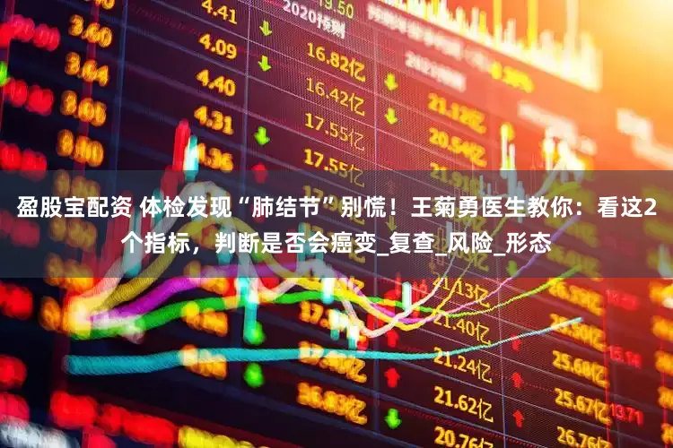 盈股宝配资 体检发现“肺结节”别慌！王菊勇医生教你：看这2个指标，判断是否会癌变_复查_风险_形态