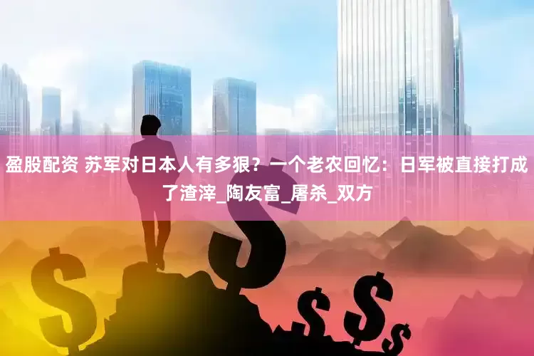 盈股配资 苏军对日本人有多狠？一个老农回忆：日军被直接打成了渣滓_陶友富_屠杀_双方