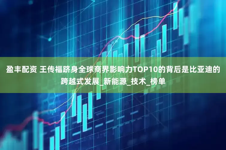 盈丰配资 王传福跻身全球商界影响力TOP10的背后是比亚迪的跨越式发展_新能源_技术_榜单