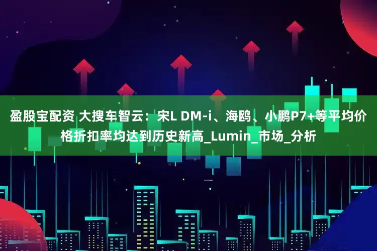 盈股宝配资 大搜车智云：宋L DM-i、海鸥、小鹏P7+等平均价格折扣率均达到历史新高_Lumin_市场_分析