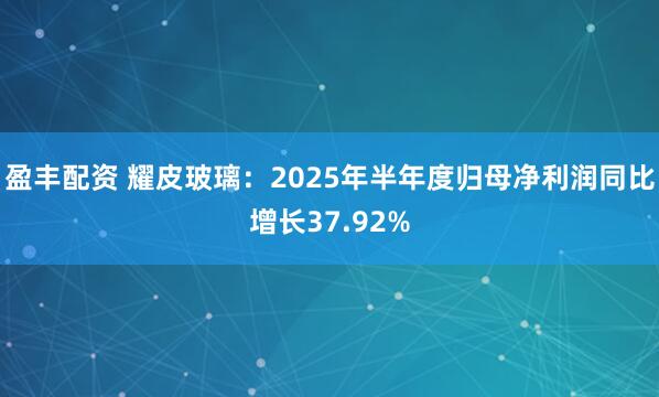 盈丰配资 耀皮玻璃：2025年半年度归母净利润同比增长37.92%