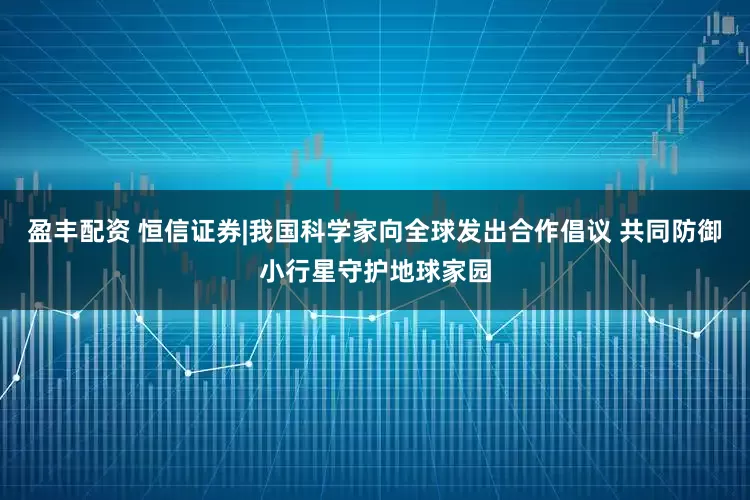 盈丰配资 恒信证券|我国科学家向全球发出合作倡议 共同防御小行星守护地球家园