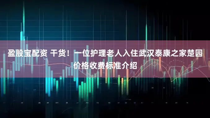 盈股宝配资 干货！一位护理老人入住武汉泰康之家楚园价格收费标准介绍