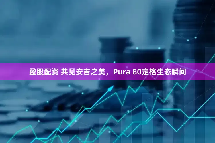 盈股配资 共见安吉之美，Pura 80定格生态瞬间