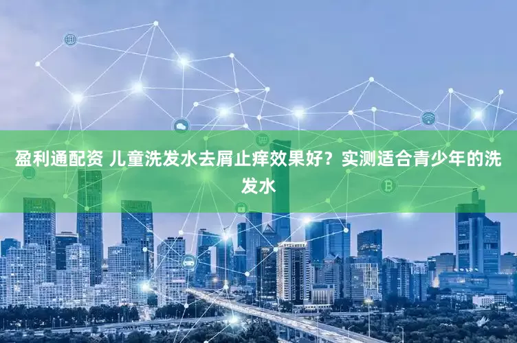 盈利通配资 儿童洗发水去屑止痒效果好？实测适合青少年的洗发水