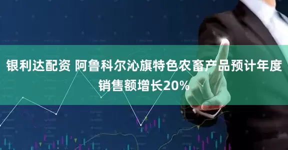 银利达配资 阿鲁科尔沁旗特色农畜产品预计年度销售额增长20%