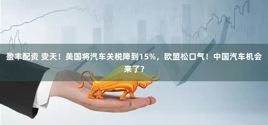 盈丰配资 变天！美国将汽车关税降到15%，欧盟松口气！中国汽车机会来了？