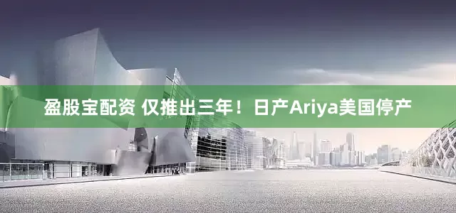 盈股宝配资 仅推出三年！日产Ariya美国停产