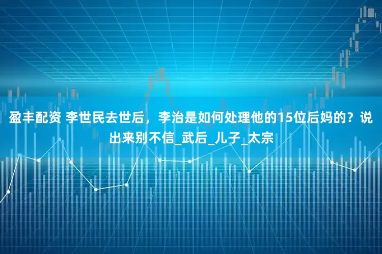 盈丰配资 李世民去世后,李治是如何处理他的15位后妈的?说出来别不信_武后_儿子_太宗
