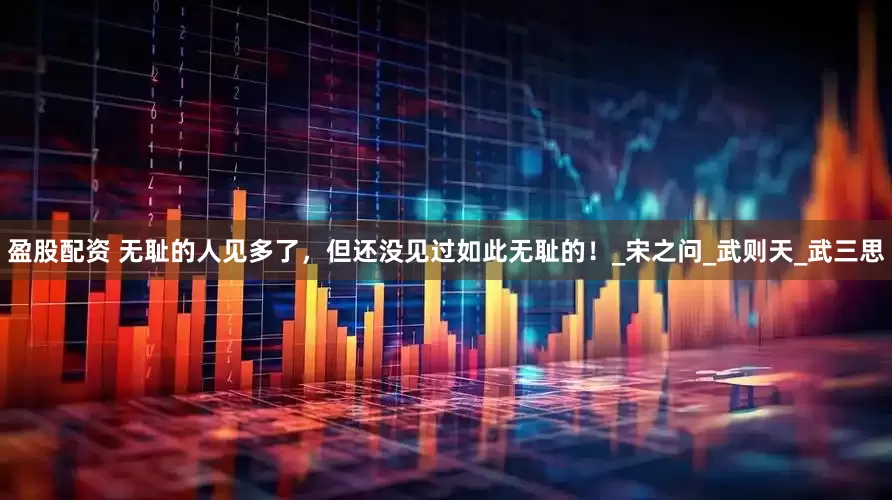 盈股配资 无耻的人见多了，但还没见过如此无耻的！_宋之问_武则天_武三思