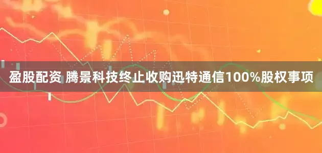 盈股配资 腾景科技终止收购迅特通信100%股权事项