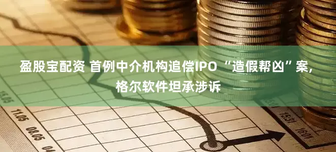 盈股宝配资 首例中介机构追偿IPO “造假帮凶”案, 格尔软件坦承涉诉