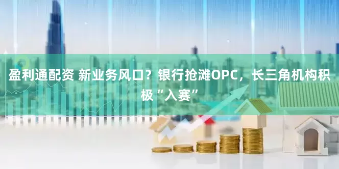 盈利通配资 新业务风口？银行抢滩OPC，长三角机构积极“入赛”