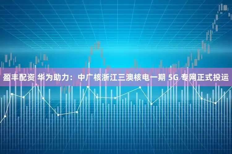 盈丰配资 华为助力：中广核浙江三澳核电一期 5G 专网正式投运