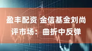 盈丰配资 金信基金刘尚评市场：曲折中反弹