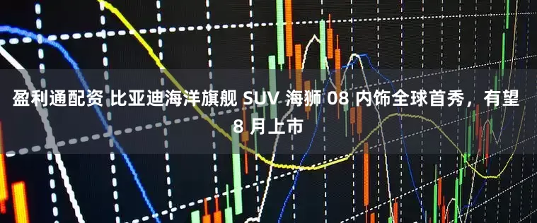 盈利通配资 比亚迪海洋旗舰 SUV 海狮 08 内饰全球首秀，有望 8 月上市