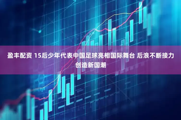 盈丰配资 15后少年代表中国足球亮相国际舞台 后浪不断接力创造新国潮